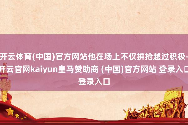 开云体育(中国)官方网站他在场上不仅拼抢越过积极-开云官网kaiyun皇马赞助商 (中国)官方网站 登录入口