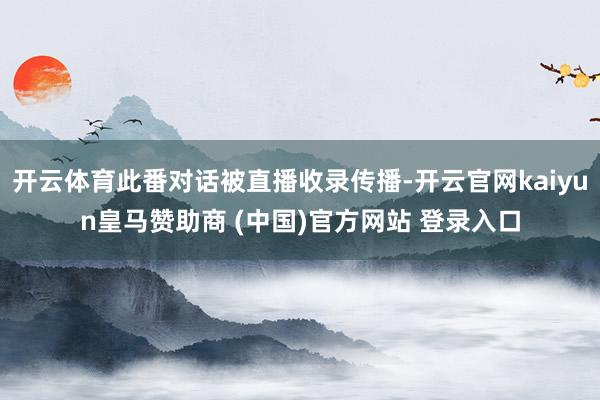 开云体育此番对话被直播收录传播-开云官网kaiyun皇马赞助商 (中国)官方网站 登录入口