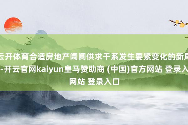 云开体育合适房地产阛阓供求干系发生要紧变化的新局势-开云官网kaiyun皇马赞助商 (中国)官方网站 登录入口
