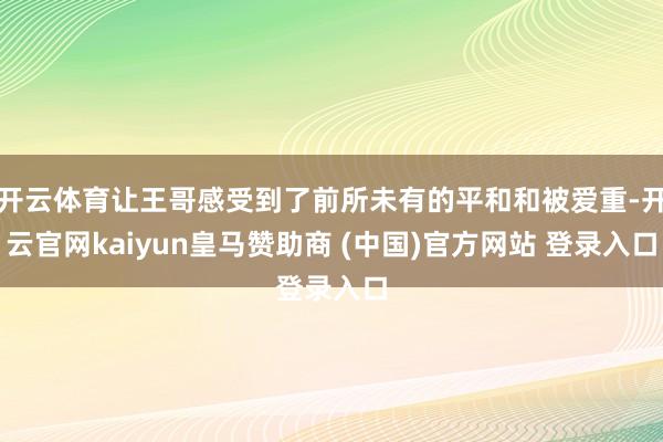 开云体育让王哥感受到了前所未有的平和和被爱重-开云官网kaiyun皇马赞助商 (中国)官方网站 登录入口
