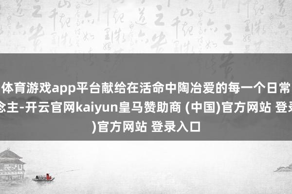 体育游戏app平台献给在活命中陶冶爱的每一个日常东说念主-开云官网kaiyun皇马赞助商 (中国)官方网站 登录入口
