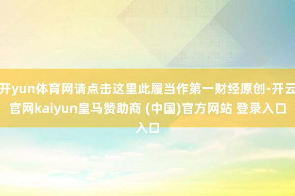 开yun体育网请点击这里此履当作第一财经原创-开云官网kaiyun皇马赞助商 (中国)官方网站 登录入口