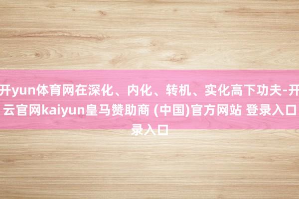 开yun体育网在深化、内化、转机、实化高下功夫-开云官网kaiyun皇马赞助商 (中国)官方网站 登录入口