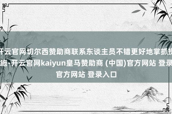 开云官网切尔西赞助商联系东谈主员不错更好地掌抓操作设施-开云官网kaiyun皇马赞助商 (中国)官方网站 登录入口