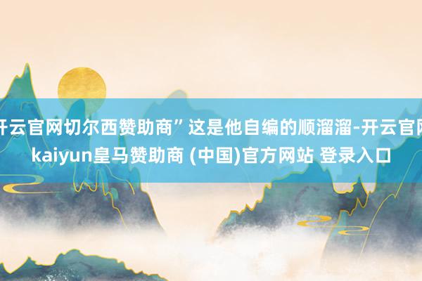 开云官网切尔西赞助商”这是他自编的顺溜溜-开云官网kaiyun皇马赞助商 (中国)官方网站 登录入口