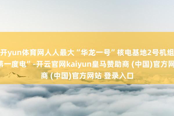 开yun体育网人人最大“华龙一号”核电基地2号机组隆重送出“第一度电”-开云官网kaiyun皇马赞助商 (中国)官方网站 登录入口