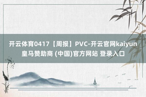 开云体育0417【周报】PVC-开云官网kaiyun皇马赞助商 (中国)官方网站 登录入口