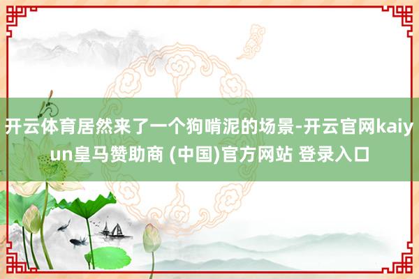 开云体育居然来了一个狗啃泥的场景-开云官网kaiyun皇马赞助商 (中国)官方网站 登录入口