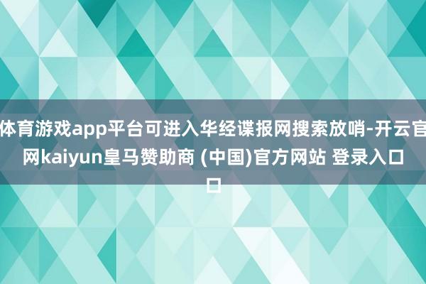 体育游戏app平台可进入华经谍报网搜索放哨-开云官网kaiyun皇马赞助商 (中国)官方网站 登录入口