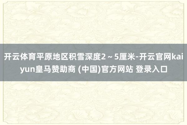 开云体育平原地区积雪深度2~5厘米-开云官网kaiyun皇马赞助商 (中国)官方网站 登录入口