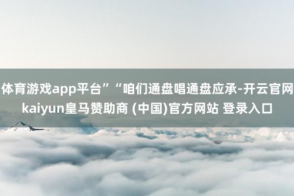 体育游戏app平台”“咱们通盘唱通盘应承-开云官网kaiyun皇马赞助商 (中国)官方网站 登录入口