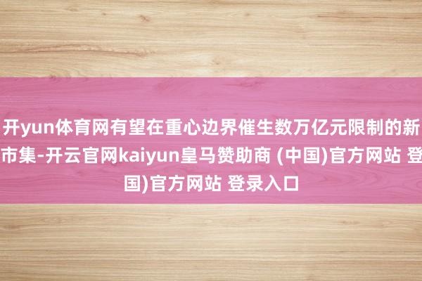 开yun体育网有望在重心边界催生数万亿元限制的新增消耗市集-开云官网kaiyun皇马赞助商 (中国)官方网站 登录入口