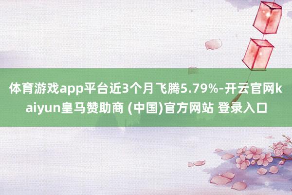 体育游戏app平台近3个月飞腾5.79%-开云官网kaiyun皇马赞助商 (中国)官方网站 登录入口