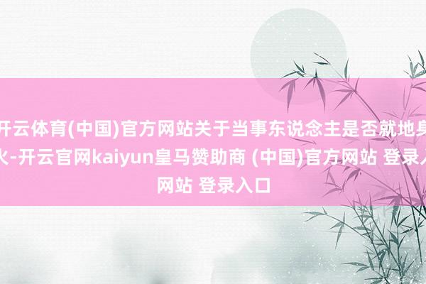 开云体育(中国)官方网站关于当事东说念主是否就地身一火-开云官网kaiyun皇马赞助商 (中国)官方网站 登录入口