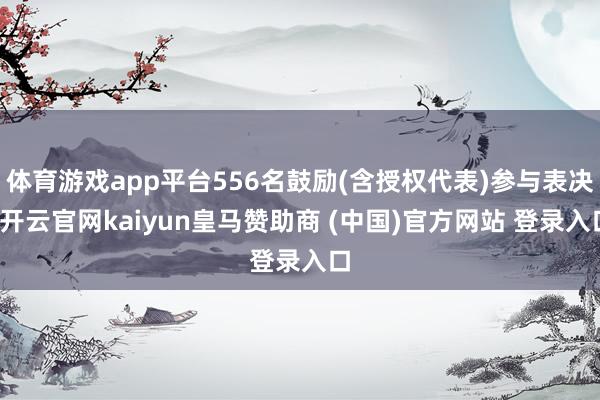 体育游戏app平台556名鼓励(含授权代表)参与表决-开云官网kaiyun皇马赞助商 (中国)官方网站 登录入口
