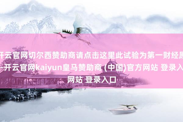 开云官网切尔西赞助商请点击这里此试验为第一财经原创-开云官网kaiyun皇马赞助商 (中国)官方网站 登录入口