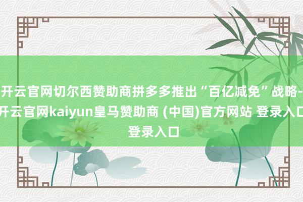 开云官网切尔西赞助商拼多多推出“百亿减免”战略-开云官网kaiyun皇马赞助商 (中国)官方网站 登录入口