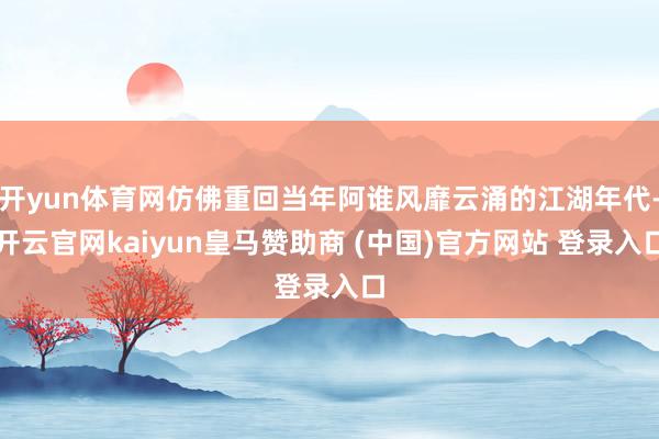 开yun体育网仿佛重回当年阿谁风靡云涌的江湖年代-开云官网kaiyun皇马赞助商 (中国)官方网站 登录入口