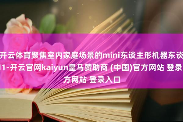 开云体育聚焦室内家庭场景的mini东谈主形机器东谈主M1-开云官网kaiyun皇马赞助商 (中国)官方网站 登录入口