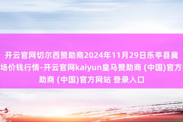 开云官网切尔西赞助商2024年11月29日乐亭县冀东果菜批发商场价钱行情-开云官网kaiyun皇马赞助商 (中国)官方网站 登录入口