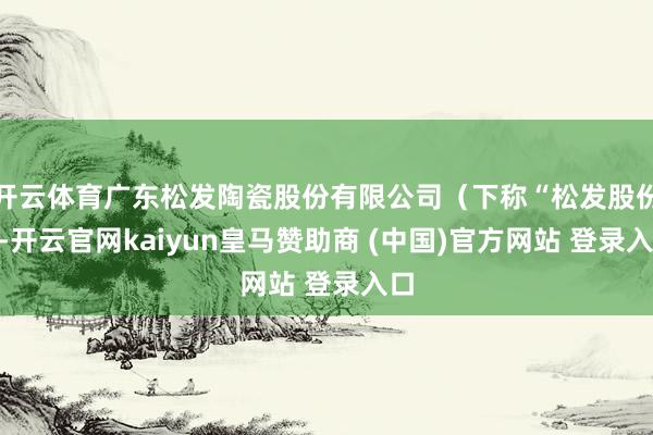开云体育广东松发陶瓷股份有限公司（下称“松发股份”-开云官网kaiyun皇马赞助商 (中国)官方网站 登录入口