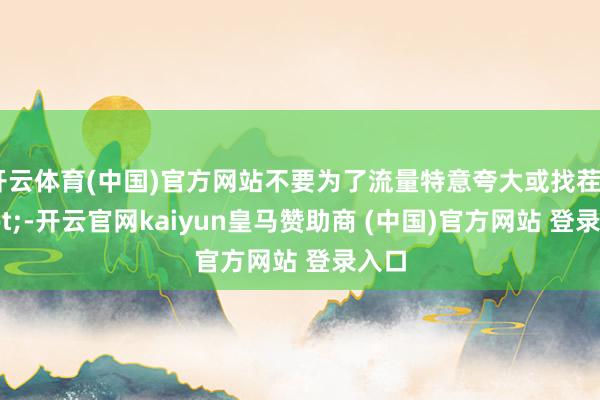 开云体育(中国)官方网站不要为了流量特意夸大或找茬"-开云官网kaiyun皇马赞助商 (中国)官方网站 登录入口