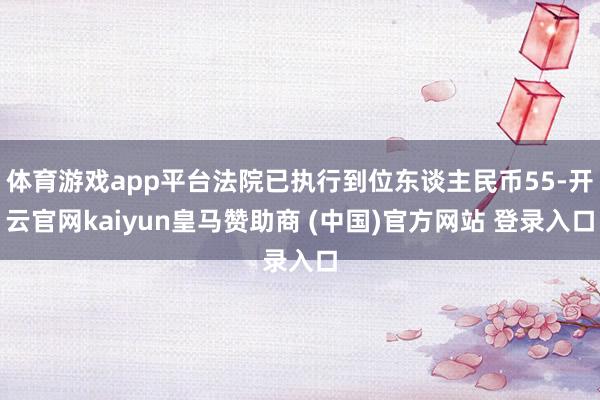 体育游戏app平台法院已执行到位东谈主民币55-开云官网kaiyun皇马赞助商 (中国)官方网站 登录入口