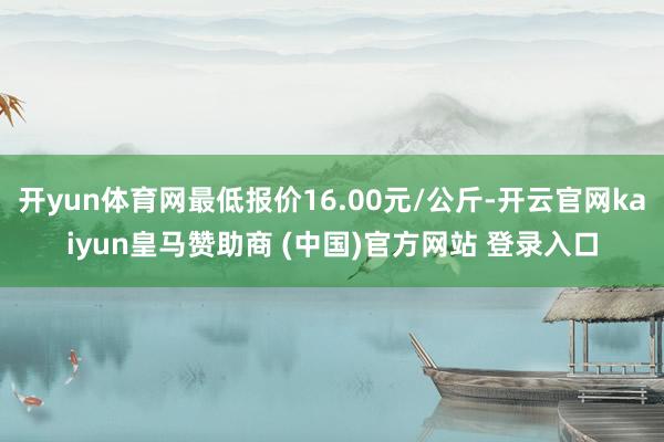 开yun体育网最低报价16.00元/公斤-开云官网kaiyun皇马赞助商 (中国)官方网站 登录入口