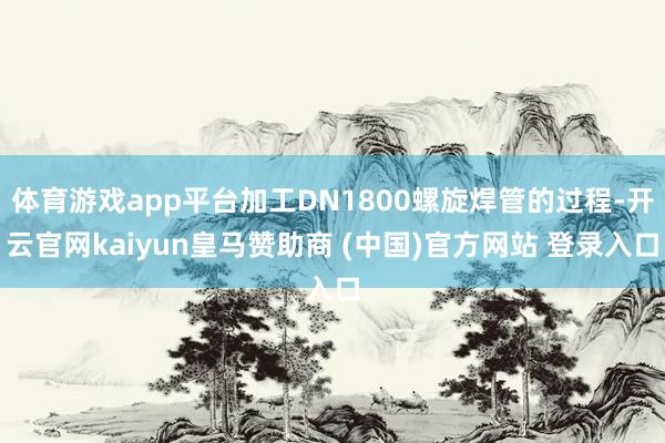 体育游戏app平台加工DN1800螺旋焊管的过程-开云官网kaiyun皇马赞助商 (中国)官方网站 登录入口