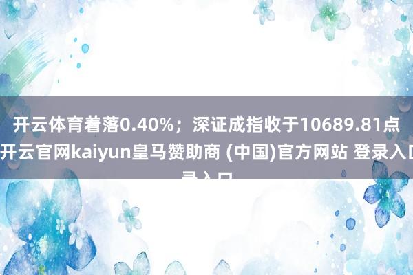 开云体育着落0.40%；深证成指收于10689.81点-开云官网kaiyun皇马赞助商 (中国)官方网站 登录入口