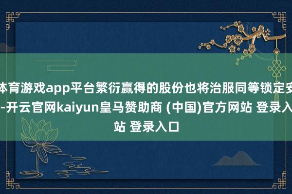 体育游戏app平台繁衍赢得的股份也将治服同等锁定安排-开云官网kaiyun皇马赞助商 (中国)官方网站 登录入口