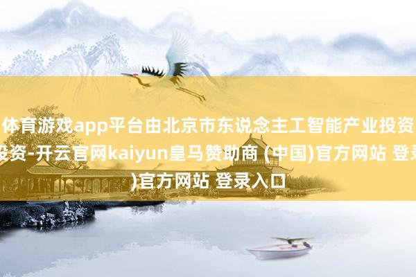 体育游戏app平台由北京市东说念主工智能产业投资基金投资-开云官网kaiyun皇马赞助商 (中国)官方网站 登录入口