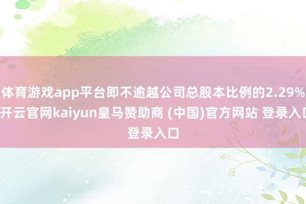 体育游戏app平台即不逾越公司总股本比例的2.29%-开云官网kaiyun皇马赞助商 (中国)官方网站 登录入口