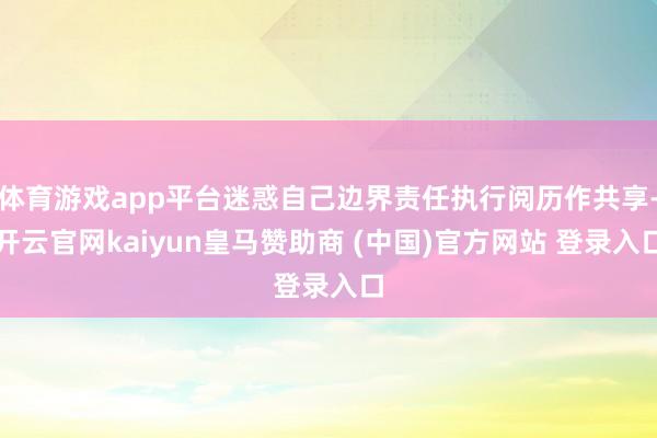 体育游戏app平台迷惑自己边界责任执行阅历作共享-开云官网kaiyun皇马赞助商 (中国)官方网站 登录入口