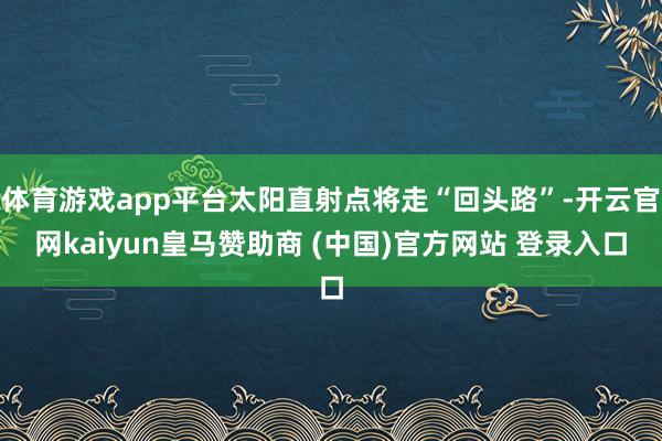 体育游戏app平台太阳直射点将走“回头路”-开云官网kaiyun皇马赞助商 (中国)官方网站 登录入口