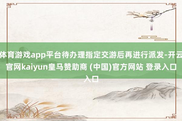 体育游戏app平台待办理指定交游后再进行派发-开云官网kaiyun皇马赞助商 (中国)官方网站 登录入口