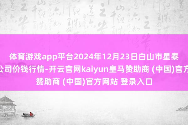体育游戏app平台2024年12月23日白山市星泰批发阛阓有限公司价钱行情-开云官网kaiyun皇马赞助商 (中国)官方网站 登录入口