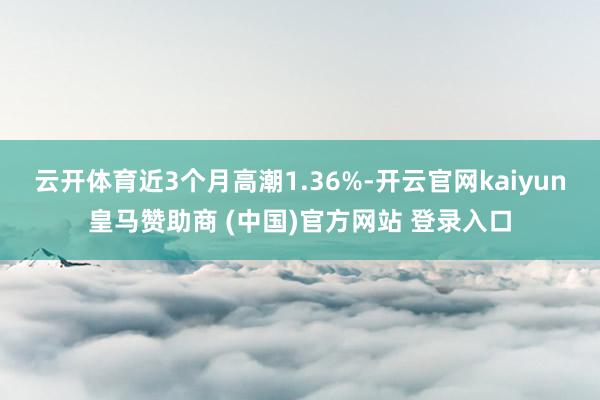 云开体育近3个月高潮1.36%-开云官网kaiyun皇马赞助商 (中国)官方网站 登录入口