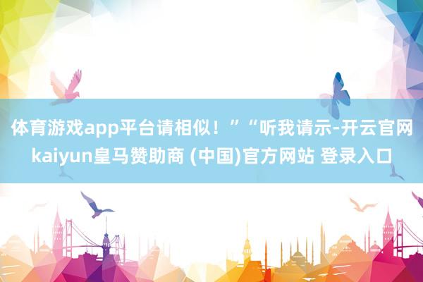 体育游戏app平台请相似!” “听我请示-开云官网kaiyun皇马赞助商 (中国)官方网站 登录入口