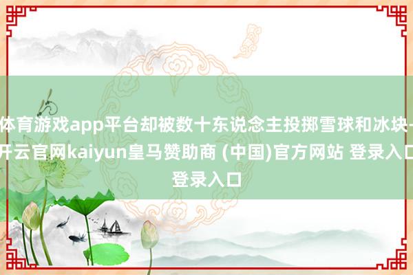 体育游戏app平台却被数十东说念主投掷雪球和冰块-开云官网kaiyun皇马赞助商 (中国)官方网站 登录入口