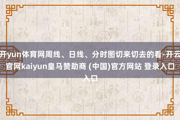 开yun体育网周线、日线、分时图切来切去的看-开云官网kaiyun皇马赞助商 (中国)官方网站 登录入口