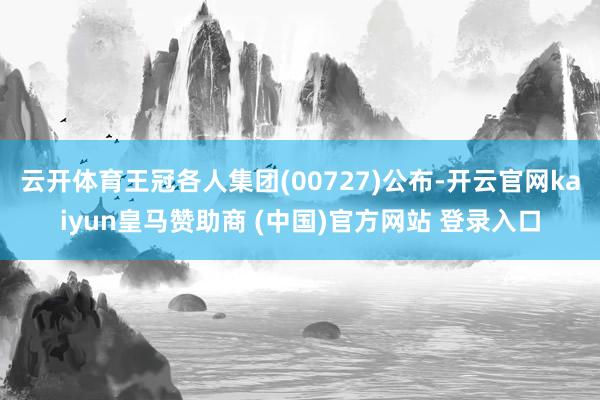 云开体育王冠各人集团(00727)公布-开云官网kaiyun皇马赞助商 (中国)官方网站 登录入口