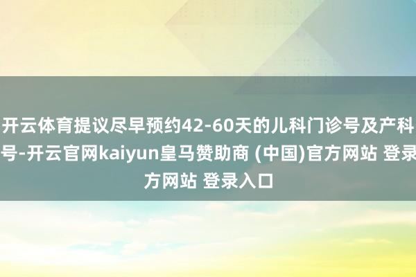 开云体育提议尽早预约42-60天的儿科门诊号及产科门诊号-开云官网kaiyun皇马赞助商 (中国)官方网站 登录入口