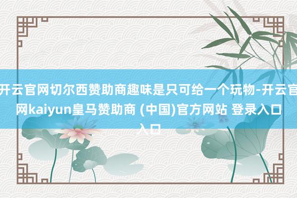 开云官网切尔西赞助商趣味是只可给一个玩物-开云官网kaiyun皇马赞助商 (中国)官方网站 登录入口