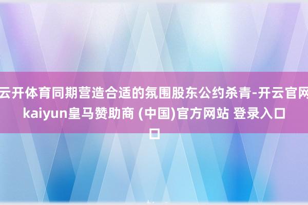 云开体育同期营造合适的氛围股东公约杀青-开云官网kaiyun皇马赞助商 (中国)官方网站 登录入口