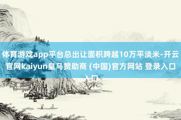 体育游戏app平台总出让面积跨越10万平淡米-开云官网kaiyun皇马赞助商 (中国)官方网站 登录入口