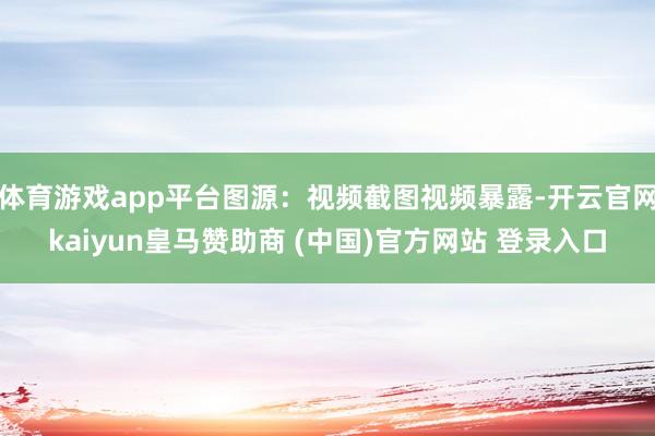 体育游戏app平台图源：视频截图视频暴露-开云官网kaiyun皇马赞助商 (中国)官方网站 登录入口
