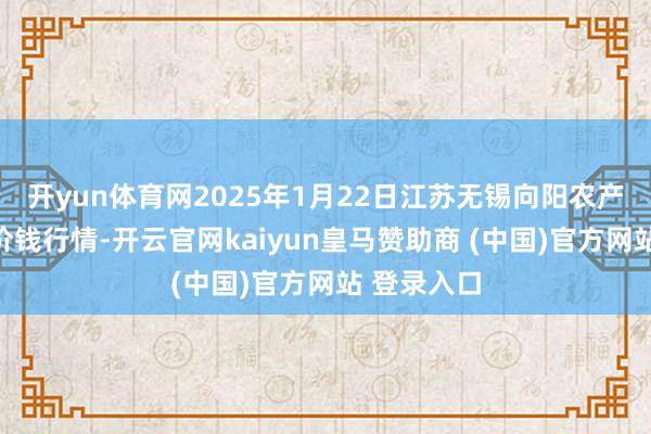 开yun体育网2025年1月22日江苏无锡向阳农产物大商场价钱行情-开云官网kaiyun皇马赞助商 (中国)官方网站 登录入口