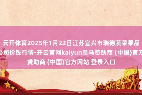 云开体育2025年1月22日江苏宜兴市瑞德蔬菜果品批发市集有限公司价钱行情-开云官网kaiyun皇马赞助商 (中国)官方网站 登录入口