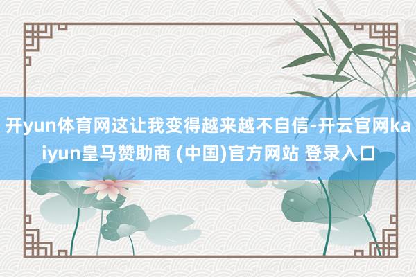 开yun体育网这让我变得越来越不自信-开云官网kaiyun皇马赞助商 (中国)官方网站 登录入口